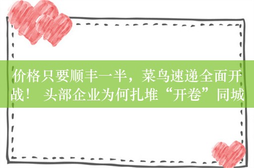 价格只要顺丰一半，菜鸟速递全面开战！ 头部企业为何扎堆“开卷”同城快递？