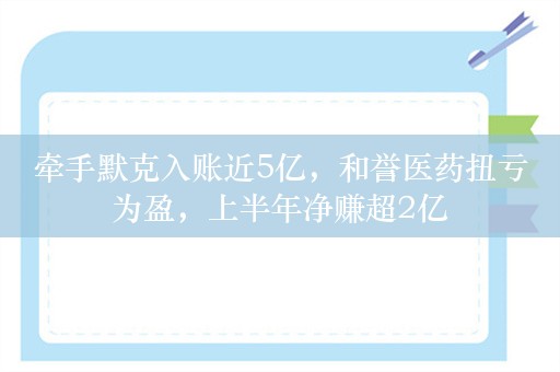 牵手默克入账近5亿，和誉医药扭亏为盈，上半年净赚超2亿