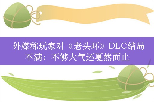  外媒称玩家对《老头环》DLC结局不满：不够大气还戛然而止