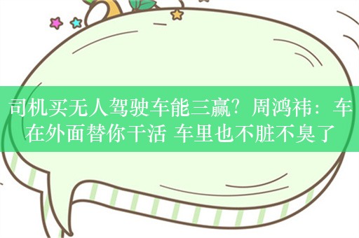 司机买无人驾驶车能三赢？周鸿祎：车在外面替你干活 车里也不脏不臭了