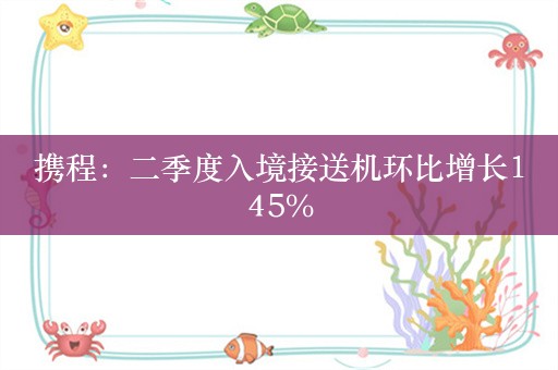 携程：二季度入境接送机环比增长145%