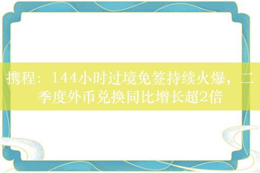 携程：144小时过境免签持续火爆，二季度外币兑换同比增长超2倍