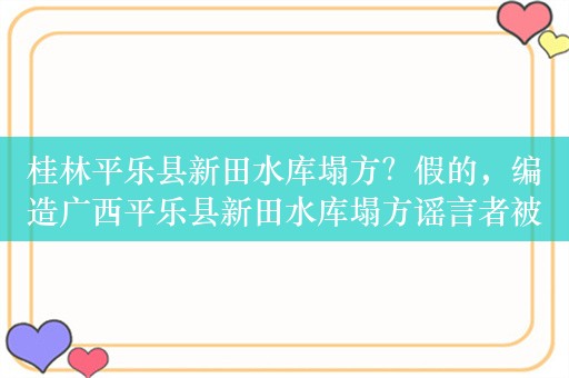 桂林平乐县新田水库塌方？假的，编造广西平乐县新田水库塌方谣言者被行拘，吃榴莲后不能喝可乐是误区