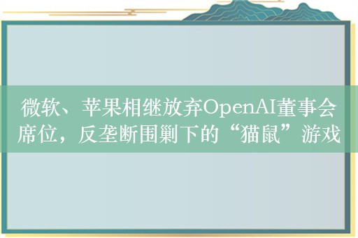 微软、苹果相继放弃OpenAI董事会席位，反垄断围剿下的“猫鼠”游戏正在上演