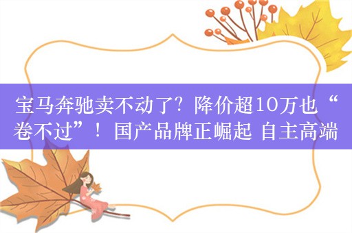 宝马奔驰卖不动了？降价超10万也“卷不过”！国产品牌正崛起 自主高端车逆袭