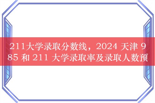 211大学录取分数线，2024 天津 985 和 211 大学录取率及录取人数预测，你想知道的都在这里