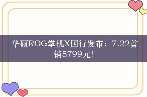  华硕ROG掌机X国行发布：7.22首销5799元！