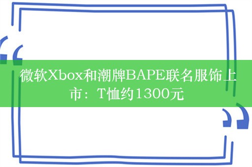  微软Xbox和潮牌BAPE联名服饰上市：T恤约1300元