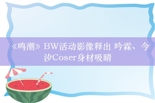  《鸣潮》BW活动影像释出 吟霖、今汐Coser身材吸睛