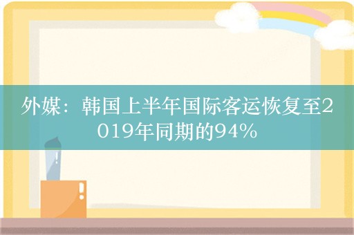 外媒：韩国上半年国际客运恢复至2019年同期的94%