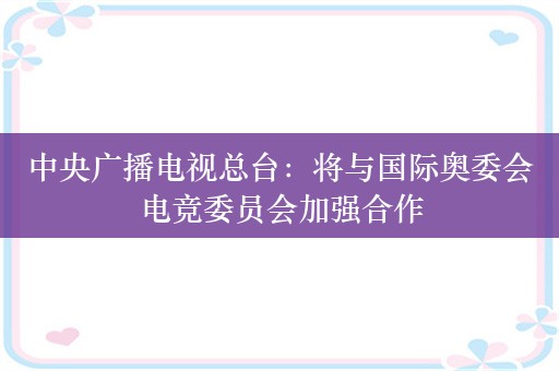 中央广播电视总台：将与国际奥委会电竞委员会加强合作