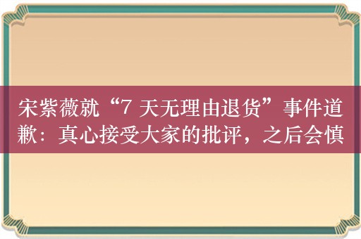 宋紫薇就“7 天无理由退货”事件道歉：真心接受大家的批评，之后会慎重每一次的购买行为