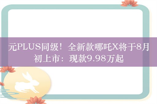 元PLUS同级！全新款哪吒X将于8月初上市：现款9.98万起