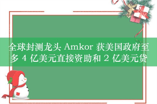 全球封测龙头 Amkor 获美国政府至多 4 亿美元直接资助和 2 亿美元贷款