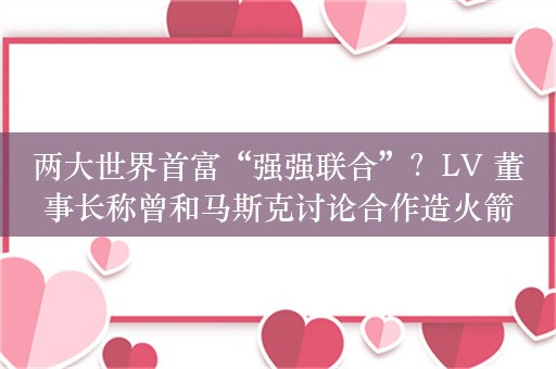 两大世界首富“强强联合”？LV 董事长称曾和马斯克讨论合作造火箭