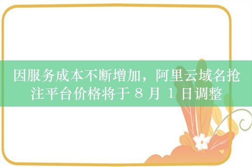 因服务成本不断增加，阿里云域名抢注平台价格将于 8 月 1 日调整