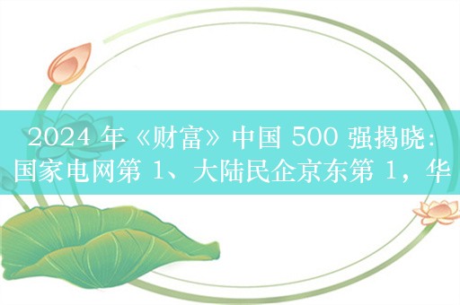 2024 年《财富》中国 500 强揭晓：国家电网第 1、大陆民企京东第 1，华为 31、小米 102