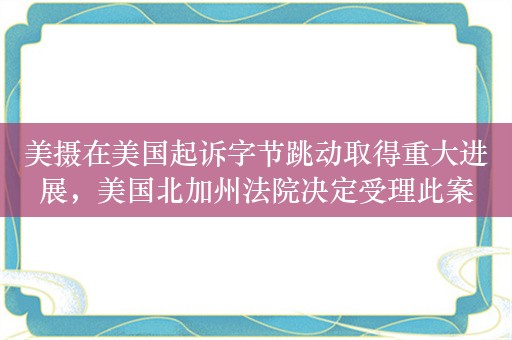 美摄在美国起诉字节跳动取得重大进展，美国北加州法院决定受理此案