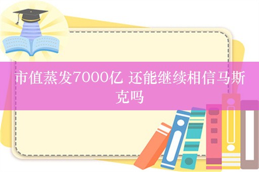 市值蒸发7000亿 还能继续相信马斯克吗