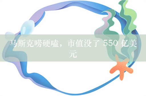 马斯克唠硬嗑，市值没了 550 亿美元