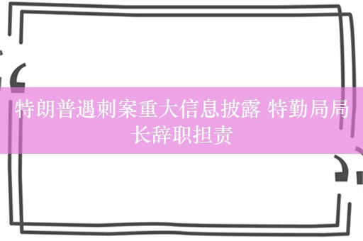 特朗普遇刺案重大信息披露 特勤局局长辞职担责