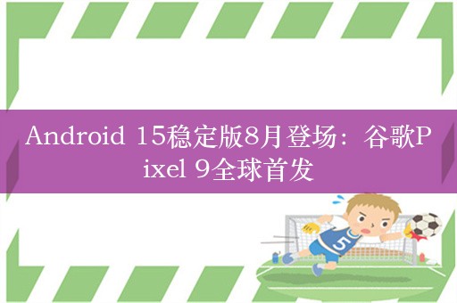 Android 15稳定版8月登场：谷歌Pixel 9全球首发