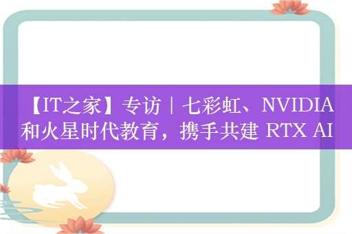 【IT之家】专访｜七彩虹、NVIDIA 和火星时代教育，携手共建 RTX AI 数字艺术创意加速落地