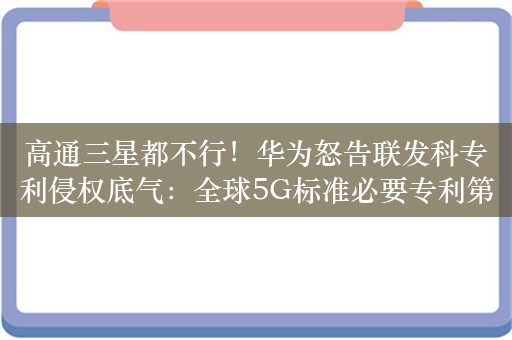 高通三星都不行！华为怒告联发科专利侵权底气：全球5G标准必要专利第一