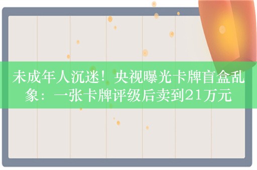 未成年人沉迷！央视曝光卡牌盲盒乱象：一张卡牌评级后卖到21万元