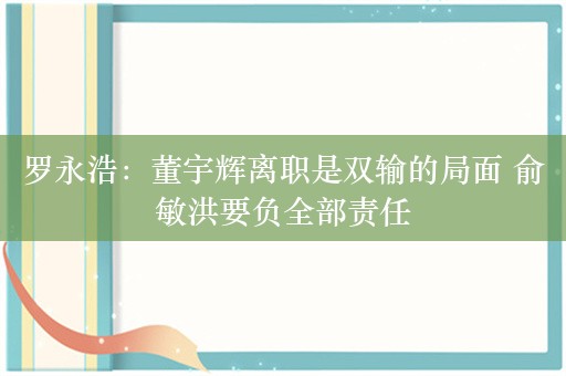 罗永浩：董宇辉离职是双输的局面 俞敏洪要负全部责任