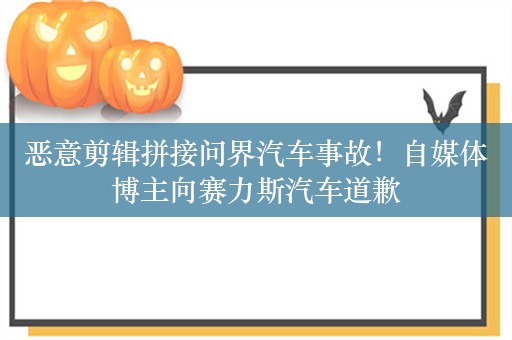 恶意剪辑拼接问界汽车事故！自媒体博主向赛力斯汽车道歉