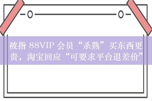 被指 88VIP 会员“杀熟”买东西更贵，淘宝回应“可要求平台退差价”