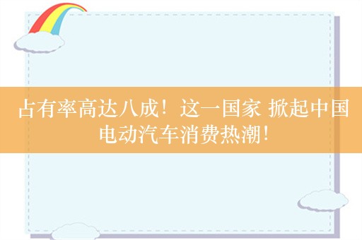 占有率高达八成！这一国家 掀起中国电动汽车消费热潮！