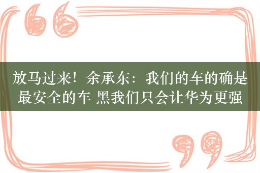 放马过来！余承东：我们的车的确是最安全的车 黑我们只会让华为更强