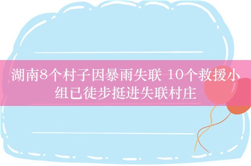 湖南8个村子因暴雨失联 10个救援小组已徒步挺进失联村庄