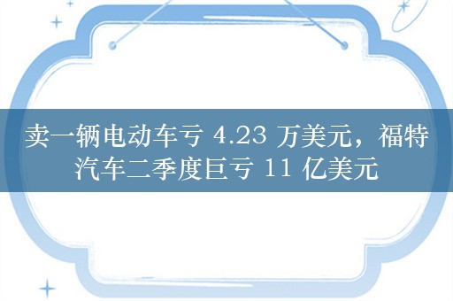 卖一辆电动车亏 4.23 万美元，福特汽车二季度巨亏 11 亿美元