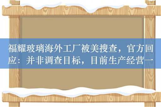 福耀玻璃海外工厂被美搜查，官方回应：并非调查目标，目前生产经营一切正常