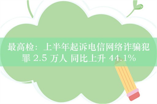 最高检：上半年起诉电信网络诈骗犯罪 2.5 万人 同比上升 44.1%