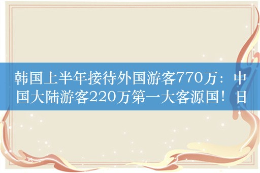 韩国上半年接待外国游客770万：中国大陆游客220万第一大客源国！日本143万人，中国台湾68万人美国64万人