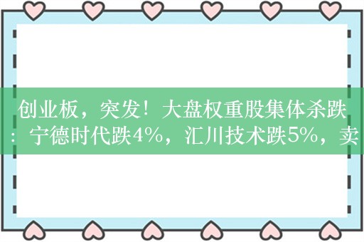 创业板，突发！大盘权重股集体杀跌：宁德时代跌4%，汇川技术跌5%，卖资产卖出大坑，广和通一度20%跌停