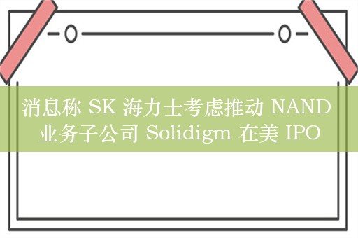 消息称 SK 海力士考虑推动 NAND 业务子公司 Solidigm 在美 IPO