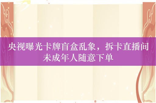 央视曝光卡牌盲盒乱象，拆卡直播间未成年人随意下单