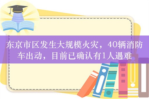 东京市区发生大规模火灾，40辆消防车出动，目前已确认有1人遇难