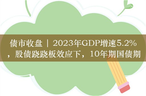 债市收盘 | 2023年GDP增速5.2%，股债跷跷板效应下，10年期国债期货主力合约涨0.16%