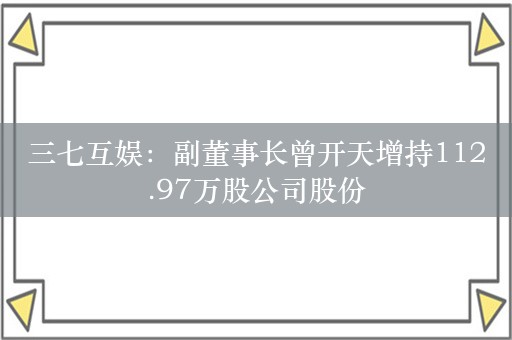 三七互娱：副董事长曾开天增持112.97万股公司股份