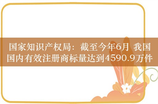 国家知识产权局：截至今年6月 我国国内有效注册商标量达到4590.9万件