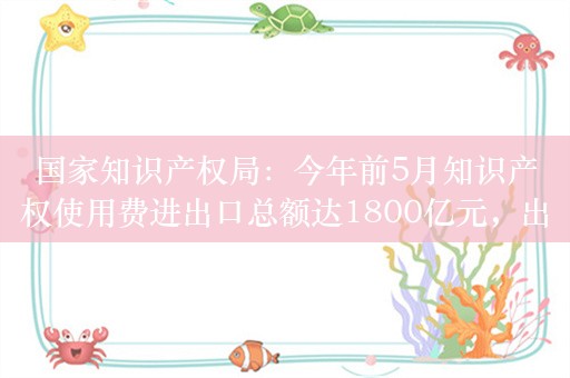 国家知识产权局：今年前5月知识产权使用费进出口总额达1800亿元，出口额同比增速高于进口额增速4.7个百分点