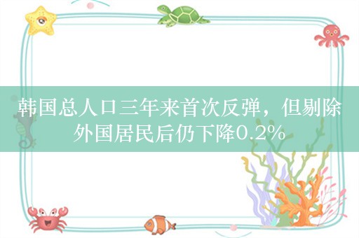 韩国总人口三年来首次反弹，但剔除外国居民后仍下降0.2%