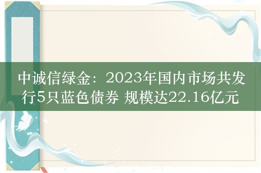 中诚信绿金：2023年国内市场共发行5只蓝色债券 规模达22.16亿元