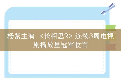 杨紫主演 《长相思2》连续3周电视剧播放量冠军收官